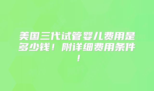 美国三代试管婴儿费用是多少钱！附详细费用条件！