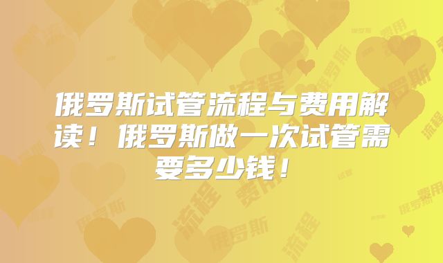俄罗斯试管流程与费用解读！俄罗斯做一次试管需要多少钱！