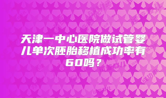 天津一中心医院做试管婴儿单次胚胎移植成功率有60吗？