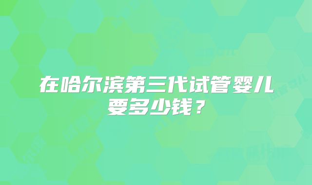 在哈尔滨第三代试管婴儿要多少钱？
