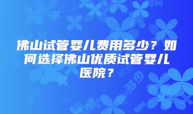 佛山试管婴儿费用多少?如何选择佛山优质试管婴儿医院?