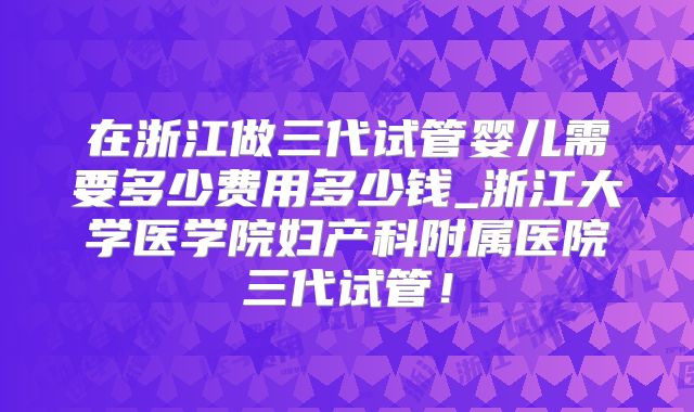 在浙江做三代试管婴儿需要多少费用多少钱_浙江大学医学院妇产科附属医院三代试管！