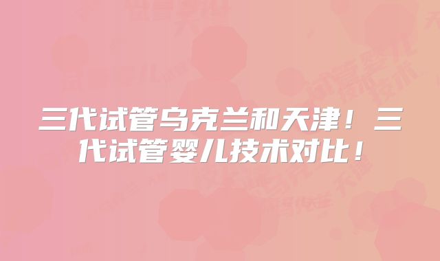 三代试管乌克兰和天津！三代试管婴儿技术对比！