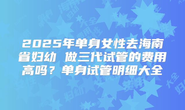 2025年单身女性去海南省妇幼 做三代试管的费用高吗？单身试管明细大全