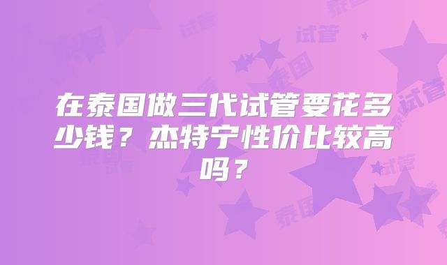 在泰国做三代试管要花多少钱？杰特宁性价比较高吗？