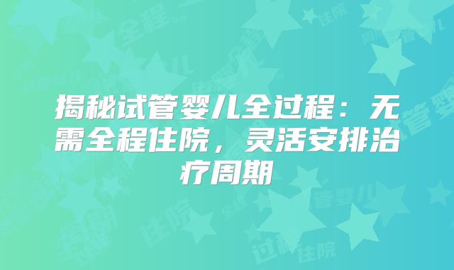 揭秘试管婴儿全过程:无需全程住院,灵活安排治疗周期