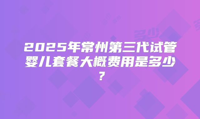 2025年常州第三代试管婴儿套餐大概费用是多少？