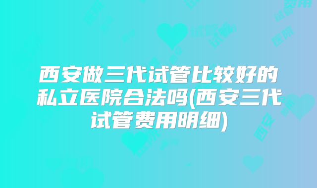 西安做三代试管比较好的私立医院合法吗(西安三代试管费用明细)