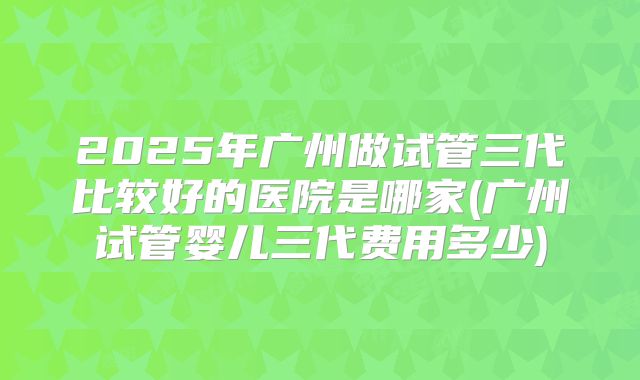 2025年广州做试管三代比较好的医院是哪家(广州试管婴儿三代费用多少)
