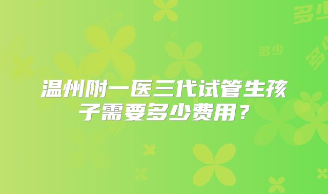 温州附一医三代试管生孩子需要多少费用？