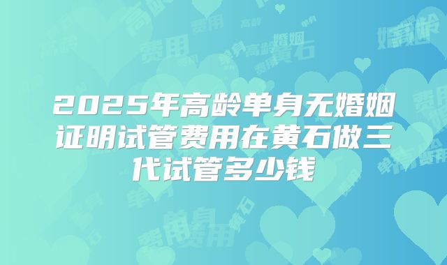 2025年高龄单身无婚姻证明试管费用在黄石做三代试管多少钱
