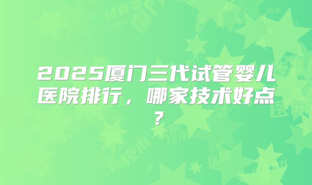 2025厦门三代试管婴儿医院排行，哪家技术好点？
