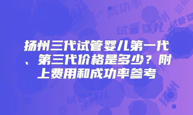 扬州三代试管婴儿第一代、第三代价格是多少？附上费用和成功率参考
