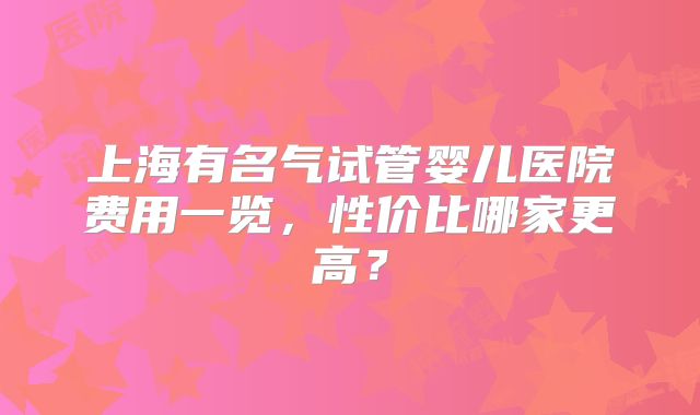 上海有名气试管婴儿医院费用一览，性价比哪家更高？