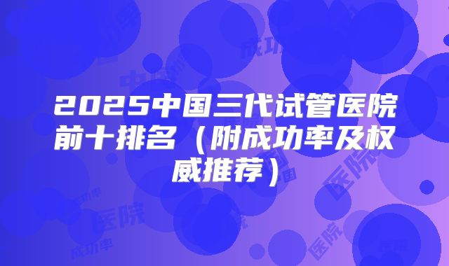 2025中国三代试管医院前十排名（附成功率及权威推荐）