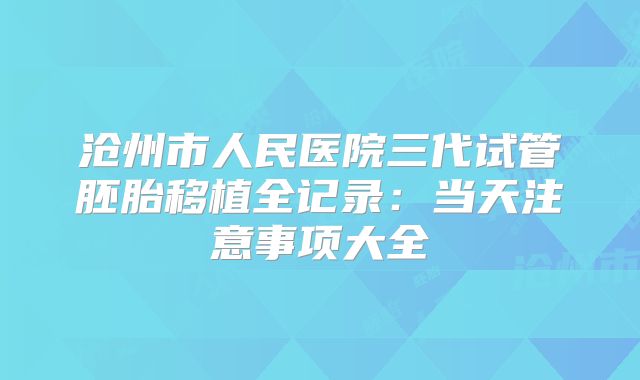 沧州市人民医院三代试管胚胎移植全记录：当天注意事项大全