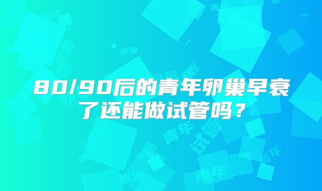 80/90后的青年卵巢早衰了还能做试管吗？