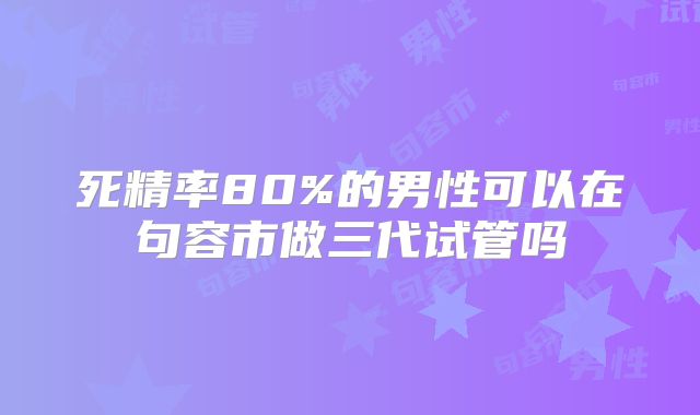 死精率80%的男性可以在句容市做三代试管吗