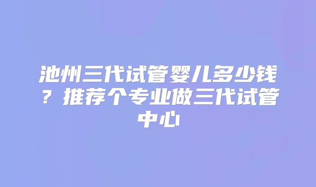 池州三代试管婴儿多少钱？推荐个专业做三代试管中心