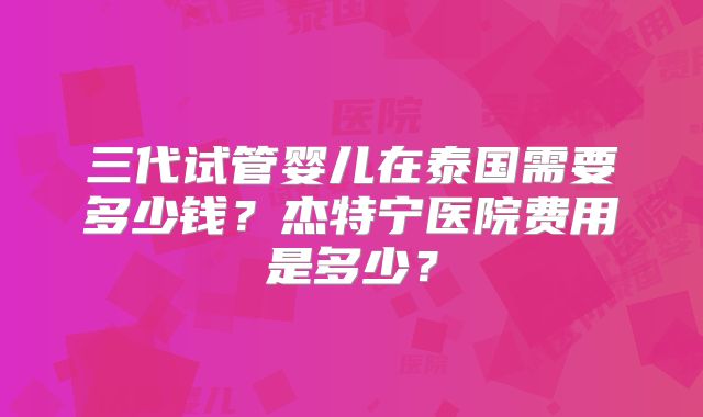 三代试管婴儿在泰国需要多少钱？杰特宁医院费用是多少？