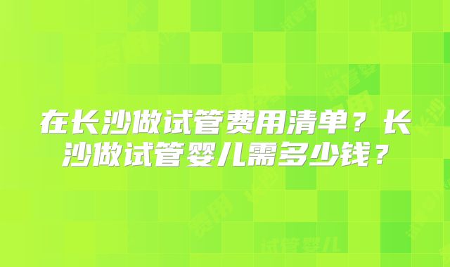 在长沙做试管费用清单?长沙做试管婴儿需多少钱?