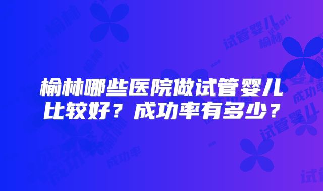 榆林哪些医院做试管婴儿比较好？成功率有多少？