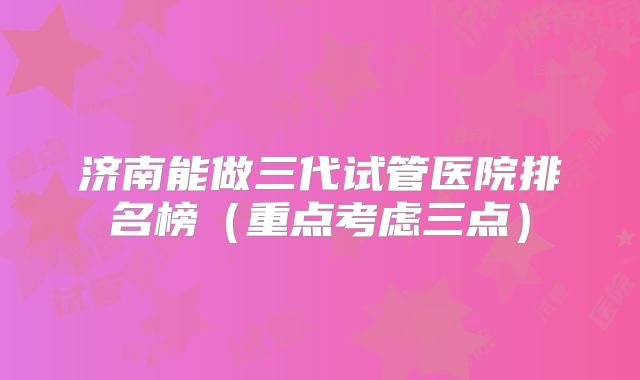 济南能做三代试管医院排名榜（重点考虑三点）