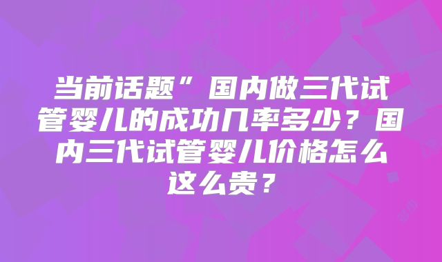当前话题”国内做三代试管婴儿的成功几率多少？国内三代试管婴儿价格怎么这么贵？