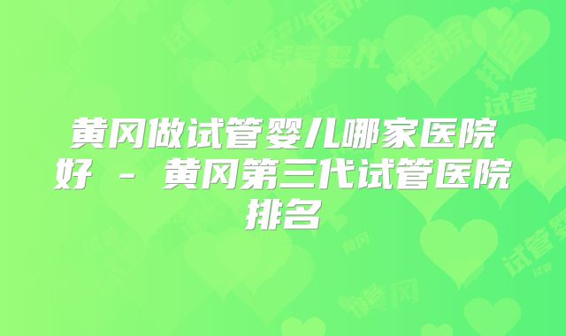 黄冈做试管婴儿哪家医院好 - 黄冈第三代试管医院排名