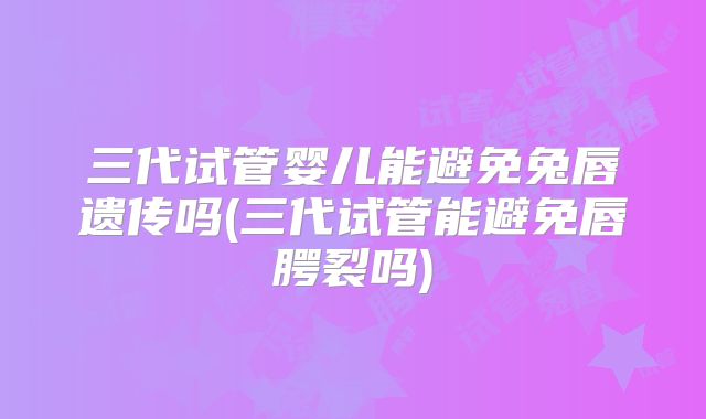 三代试管婴儿能避免兔唇遗传吗(三代试管能避免唇腭裂吗)