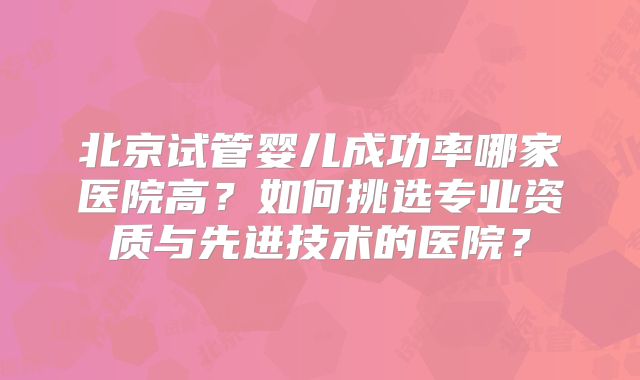北京试管婴儿成功率哪家医院高？如何挑选专业资质与先进技术的医院？