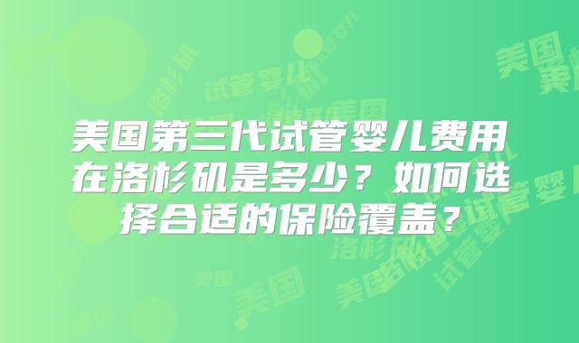 美国第三代试管婴儿费用在洛杉矶是多少?如何选择合适的保险覆盖?