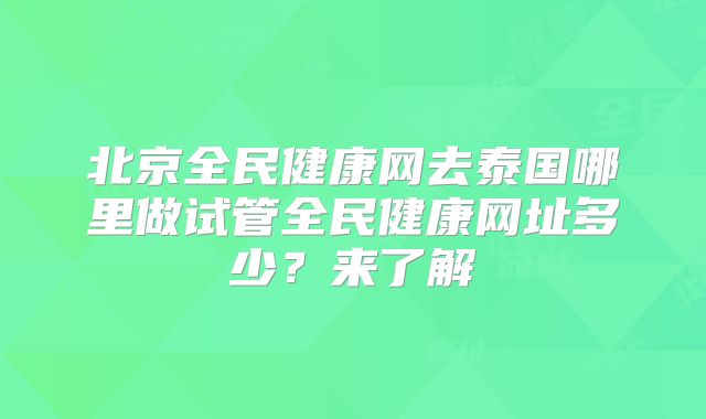 北京全民健康网去泰国哪里做试管全民健康网址多少？来了解