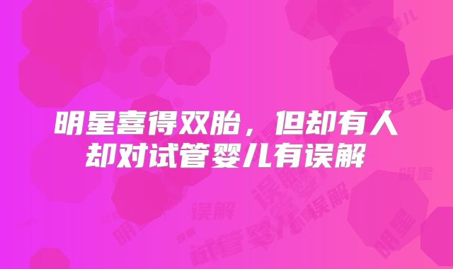 明星喜得双胎，但却有人却对试管婴儿有误解