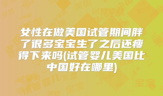 女性在做美国试管期间胖了很多宝宝生了之后还瘦得下来吗(试管婴儿美国比中国好在哪里)