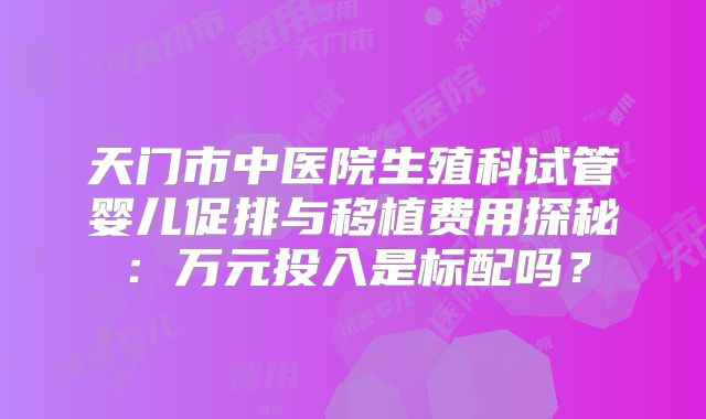 天门市中医院生殖科试管婴儿促排与移植费用探秘:万元投入是标配吗?