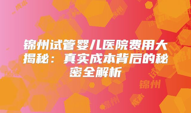 锦州试管婴儿医院费用大揭秘：真实成本背后的秘密全解析