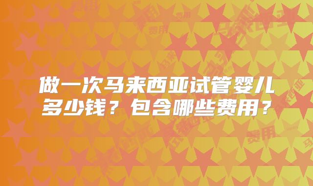 做一次马来西亚试管婴儿多少钱？包含哪些费用？