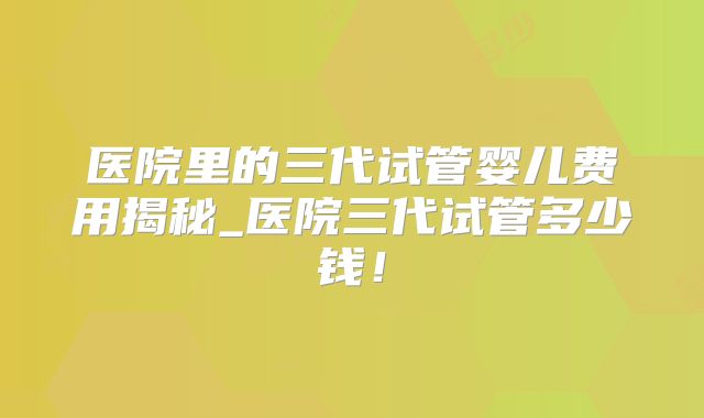 医院里的三代试管婴儿费用揭秘_医院三代试管多少钱！