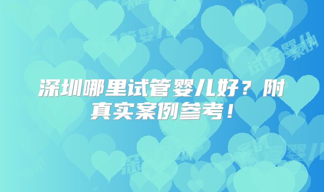 深圳哪里试管婴儿好？附真实案例参考！