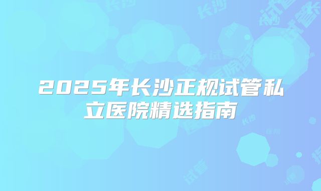 2025年长沙正规试管私立医院精选指南