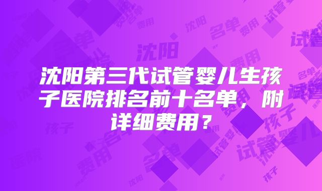 沈阳第三代试管婴儿生孩子医院排名前十名单，附详细费用？