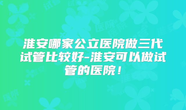 淮安哪家公立医院做三代试管比较好-淮安可以做试管的医院！