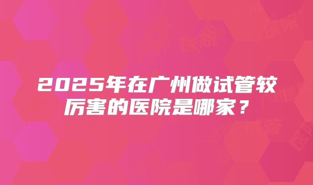 2025年在广州做试管较厉害的医院是哪家？