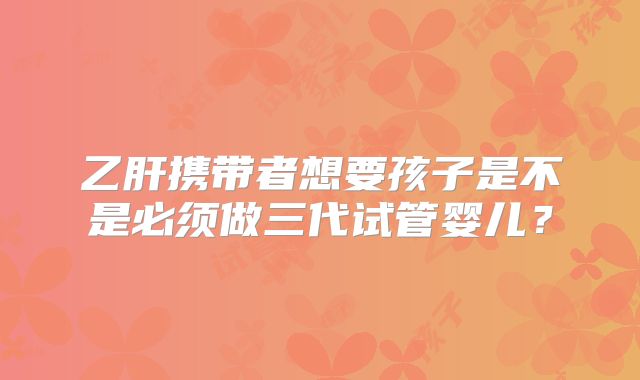 乙肝携带者想要孩子是不是必须做三代试管婴儿？