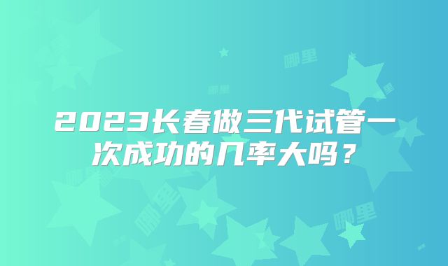 2023长春做三代试管一次成功的几率大吗?