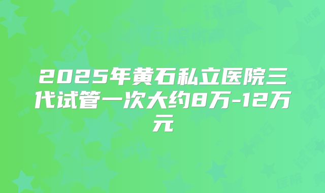 2025年黄石私立医院三代试管一次大约8万-12万元