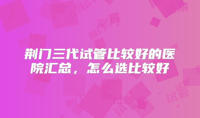 荆门三代试管比较好的医院汇总,怎么选比较好