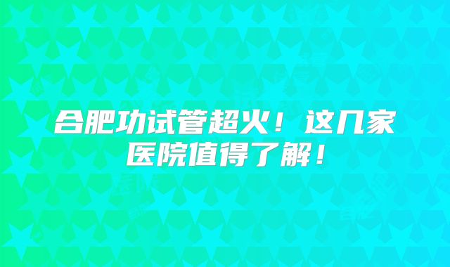 合肥功试管超火！这几家医院值得了解！