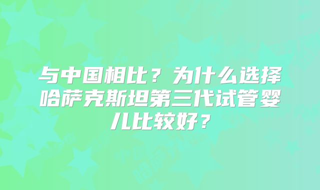 与中国相比？为什么选择哈萨克斯坦第三代试管婴儿比较好？